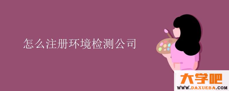 怎么注册环境检测公司 怎么注册环境检测公司
